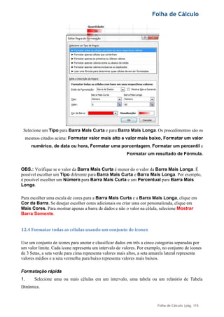 Folha de Cálculo
Folha de Cálculo |pág. 115
Selecione um Tipo para Barra Mais Curta e para Barra Mais Longa. Os procedimentos são os
mesmos citados acima: Formatar valor mais alto e valor mais baixo, Formatar um valor
numérico, de data ou hora, Formatar uma porcentagem, Formatar um percentil e
Formatar um resultado de Fórmula.
OBS.: Verifique se o valor da Barra Mais Curta é menor do o valor da Barra Mais Longa. É
possível escolher um Tipo diferente para Barra Mais Curta e Barra Mais Longa. Por exemplo,
é possível escolher um Número para Barra Mais Curta e um Percentual para Barra Mais
Longa.
Para escolher uma escala de cores para a Barra Mais Curta e a Barra Mais Longa, clique em
Cor da Barra. Se desejar escolher cores adicionais ou criar uma cor personalizada, clique em
Mais Cores. Para mostrar apenas a barra de dados e não o valor na célula, selecione Mostrar
Barra Somente.
12.4 Formatar todas as células usando um conjunto de ícones
Use um conjunto de ícones para anotar e classificar dados em três a cinco categorias separadas por
um valor limite. Cada ícone representa um intervalo de valores. Por exemplo, no conjunto de ícones
de 3 Setas, a seta verde para cima representa valores mais altos, a seta amarela lateral representa
valores médios e a seta vermelha para baixo representa valores mais baixos.
Formatação rápida
1. Selecione uma ou mais células em um intervalo, uma tabela ou um relatório de Tabela
Dinâmica.
 