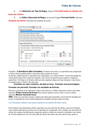 Folha de Cálculo
Folha de Cálculo |pág. 117
4. Em Selecione um Tipo de Regra, clique em Formatar todas as células com
base nos valores.
5. Em Edite a Descrição da Regra, na caixa de listagem Formatar Estilo, selecione
Conjunto de Ícones. Selecione um conjunto de ícones.
O padrão é 3 Semáforos (Não Coroados). O número de ícones e os operadores de comparação
e valores limites padrão podem variar para cada conjunto de ícones.
Se desejar, poderá ajustar os operadores de comparação e os valores limites. O intervalo padrão de
valores para cada ícone é igual em tamanho, mas é possível ajustá-lo para atender a exigências
específicas. Verifique se os limites estão em uma sequência lógica do mais alto para o mais baixo,
do superior para o inferior. Os tipos são:
Formatar um valor numérico, de data ou hora, Formatar uma porcentagem,
Formatar um percentil, Formatar um resultado de fórmula.
Para que o primeiro ícone represente valores mais baixos e o último represente valores mais altos,
selecione Ordem Inversa de Ícones.Para mostrar apenas o ícone e não o valor na célula,
selecione Mostrar Somente Ícone.
OBS.: Pode ser necessário ajustar a largura da coluna para acomodar o ícone.Há três tamanhos de
ícones. O tamanho do ícone exibido depende do tamanho da fonte usada na célula.
12.5 Formatar células com textos, números ou valores de data e hora
Para localizar mais facilmente células específicas em um intervalo de células, é possível formatar
essas células específicas com base em um operador de comparação. Por exemplo, em uma folha de
cálculo de estoque classificada por categorias, pode-se realçar em amarelo os produtos com menos
de 10 itens disponíveis. Ou, em uma folha de cálculo de resumo de uma rede de lojas, pode-se
 