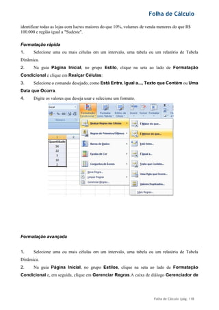 Folha de Cálculo
Folha de Cálculo |pág. 118
identificar todas as lojas com lucros maiores do que 10%, volumes de venda menores do que R$
100.000 e região igual a "Sudeste".
Formatação rápida
1. Selecione uma ou mais células em um intervalo, uma tabela ou um relatório de Tabela
Dinâmica.
2. Na guia Página Inicial, no grupo Estilo, clique na seta ao lado de Formatação
Condicional e clique em Realçar Células:
3. Selecione o comando desejado, como Está Entre, Igual a..., Texto que Contém ou Uma
Data que Ocorra.
4. Digite os valores que deseja usar e selecione um formato.
Formatação avançada
1. Selecione uma ou mais células em um intervalo, uma tabela ou um relatório de Tabela
Dinâmica.
2. Na guia Página Inicial, no grupo Estilos, clique na seta ao lado de Formatação
Condicional e, em seguida, clique em Gerenciar Regras.A caixa de diálogo Gerenciador de
 