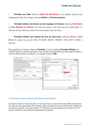 Folha de Cálculo
Folha de Cálculo |pág. 120
• Formatar por data: Selecione Datas de Ocorrência e, em seguida, selecione uma
comparação de data. Por exemplo, selecione Ontem ou Próxima semana.
• Formatar células em branco ou sem espaços em branco: Selecione Em Branco
ou Sem Espaços em Branco. Um valor em branco é uma célula que não contém dados e é
diferente de uma célula que contém um ou mais espaços (que são texto).
• Formatar células com valores de erro ou sem erros: Selecione Erros ou Sem
Erros. Os valores de erro são #####, #VALOR!, #DIV/0!, #NOME?, #N/D, #REF!, #NÚM! e
#NULO!.
Para especificar um formato, clique em Formato. A caixa de diálogo Formatar Células será
exibida. Selecione o formato de número, fonte, borda ou preenchimento que deseja aplicar quando o
valor da célula satisfizer à condição e, em seguida, clique em OK.
12.6 Formatar apenas valores mais altos ou mais baixos
É possível localizar o valor mais alto e o valor mais baixo em um intervalo de células com base em
um valor de corte especificado. Por exemplo, pode-se localizar os cinco produtos mais vendidos em
um relatório regional, a faixa de produtos 15% inferiores em uma pesquisa com clientes ou os 25
maiores salários em uma análise do departamento de pessoal.
 