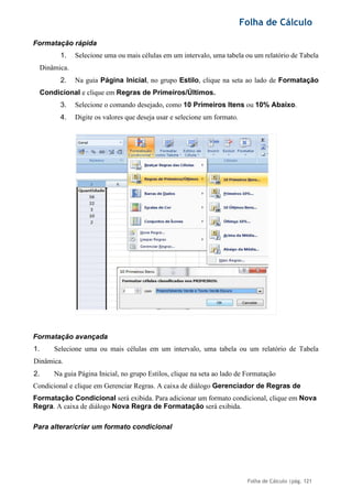 Folha de Cálculo
Folha de Cálculo |pág. 121
Formatação rápida
1. Selecione uma ou mais células em um intervalo, uma tabela ou um relatório de Tabela
Dinâmica.
2. Na guia Página Inicial, no grupo Estilo, clique na seta ao lado de Formatação
Condicional e clique em Regras de Primeiros/Últimos.
3. Selecione o comando desejado, como 10 Primeiros Itens ou 10% Abaixo.
4. Digite os valores que deseja usar e selecione um formato.
Formatação avançada
1. Selecione uma ou mais células em um intervalo, uma tabela ou um relatório de Tabela
Dinâmica.
2. Na guia Página Inicial, no grupo Estilos, clique na seta ao lado de Formatação
Condicional e clique em Gerenciar Regras. A caixa de diálogo Gerenciador de Regras de
Formatação Condicional será exibida. Para adicionar um formato condicional, clique em Nova
Regra. A caixa de diálogo Nova Regra de Formatação será exibida.
Para alterar/criar um formato condicional
 