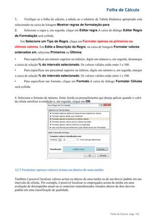 Folha de Cálculo
Folha de Cálculo |pág. 122
1. Verifique se a folha de cálculo, a tabela ou o relatório de Tabela Dinâmica apropriado está
selecionado na caixa de listagem Mostrar regras de formatação para.
2. Selecione a regra e, em seguida, clique em Editar regra.A caixa de diálogo Editar Regra
de Formatação será exibida.
Em Selecione um Tipo de Regra, clique em Formatar apenas os primeiros ou
últimos valores. Em Edite a Descrição da Regra, na caixa de listagem Formatar valores
ordenados em, selecione Primeiros ou Últimos.
• Para especificar um número superior ou inferior, digite um número e, em seguida, desmarque
a caixa de seleção % do intervalo selecionado. Os valores válidos estão entre 1 e 100.
• Para especificar um percentual superior ou inferior, digite um número e, em seguida, marque
a caixa de seleção % do intervalo selecionado. Os valores válidos estão entre 1 e 100.
• Para especificar um formato, clique em Formato.A caixa de diálogo Formatar Células
será exibida.
4. Selecione o formato de número, fonte, borda ou preenchimento que deseja aplicar quando o valor
da célula satisfizer à condição e, em seguida, clique em OK.
12.7 Formatar apenas valores acima ou abaixo de uma média
Também é possível localizar valores acima ou abaixo de uma média ou de um desvio padrão em um
intervalo de células. Por exemplo, é possível localizar os empregados acima da média em uma
avaliação de desempenho anual ou os materiais manufaturados situados abaixo de dois desvios
padrão em uma classificação de qualidade.
 