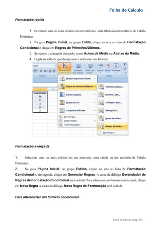 Folha de Cálculo
Folha de Cálculo |pág. 123
Formatação rápida
1. Selecione uma ou mais células em um intervalo, uma tabela ou um relatório de Tabela
Dinâmica.
2. Na guia Página Inicial, no grupo Estilo, clique na seta ao lado de Formatação
Condicional e clique em Regras de Primeiros/Últimos.
3. Selecione o comando desejado, como Acima da Média ou Abaixo da Média.
4. Digite os valores que deseja usar e selecione um formato.
Formatação avançada
1. Selecione uma ou mais células em um intervalo, uma tabela ou um relatório de Tabela
Dinâmica.
2. Na guia Página Inicial, no grupo Estilos, clique na seta ao lado de Formatação
Condicional e, em seguida, clique em Gerenciar Regras. A caixa de diálogo Gerenciador de
Regras de Formatação Condicional será exibida. Para adicionar um formato condicional, clique
em Nova Regra.A caixa de diálogo Nova Regra de Formatação será exibida.
Para alterar/criar um formato condicional
 