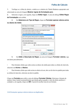 Folha de Cálculo
Folha de Cálculo |pág. 124
1. Verifique se a folha de cálculo, a tabela ou o relatório de Tabela Dinâmica apropriado está
selecionado na caixa de listagem Mostrar regras de formatação para.
2. Selecione a regra e, em seguida, clique em Editar regra. A caixa de diálogo Editar Regra
de Formatação será exibida.
4. Em Selecione um Tipo de Regra, clique em Formatar apenas valores acima
ou abaixo da média.
5. Em Edite a Descrição da Regra, na caixa de listagem Formatar valores, siga
um destes procedimentos:
• Para formatar células que estão acima ou abaixo da média para todas as células do intervalo,
selecione um Acima ou Abaixo.
• Para formatar células que estão acima ou abaixo de um, dois ou três desvios padrão para todas
as células do intervalo, selecione um desvio padrão.
Clique em Formato para exibir a caixa de diálogo Formatar Células. Selecione o formato de
número, fonte, borda ou preenchimento que deseja aplicar quando o valor da célula satisfizer à
condição e, em seguida, clique em OK. É possível escolher mais de um formato.
12.8 Formatar apenas valores únicos ou duplicados
 