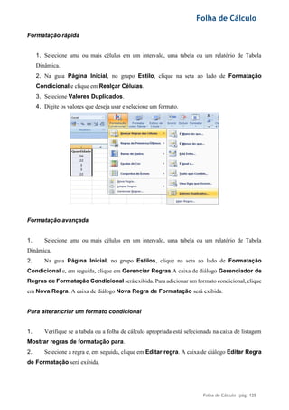 Folha de Cálculo
Folha de Cálculo |pág. 125
Formatação rápida
1. Selecione uma ou mais células em um intervalo, uma tabela ou um relatório de Tabela
Dinâmica.
2. Na guia Página Inicial, no grupo Estilo, clique na seta ao lado de Formatação
Condicional e clique em Realçar Células.
3. Selecione Valores Duplicados.
4. Digite os valores que deseja usar e selecione um formato.
Formatação avançada
1. Selecione uma ou mais células em um intervalo, uma tabela ou um relatório de Tabela
Dinâmica.
2. Na guia Página Inicial, no grupo Estilos, clique na seta ao lado de Formatação
Condicional e, em seguida, clique em Gerenciar Regras.A caixa de diálogo Gerenciador de
Regras de Formatação Condicional será exibida. Para adicionar um formato condicional, clique
em Nova Regra. A caixa de diálogo Nova Regra de Formatação será exibida.
Para alterar/criar um formato condicional
1. Verifique se a tabela ou a folha de cálculo apropriada está selecionada na caixa de listagem
Mostrar regras de formatação para.
2. Selecione a regra e, em seguida, clique em Editar regra. A caixa de diálogo Editar Regra
de Formatação será exibida.
 