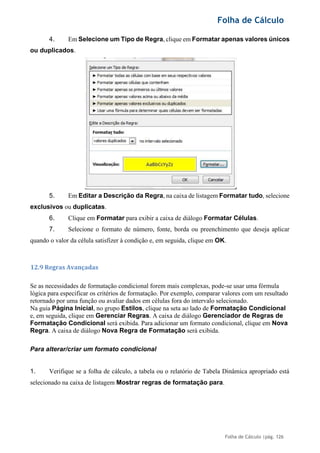 Folha de Cálculo
Folha de Cálculo |pág. 126
4. Em Selecione um Tipo de Regra, clique em Formatar apenas valores únicos
ou duplicados.
5. Em Editar a Descrição da Regra, na caixa de listagem Formatar tudo, selecione
exclusivos ou duplicatas.
6. Clique em Formatar para exibir a caixa de diálogo Formatar Células.
7. Selecione o formato de número, fonte, borda ou preenchimento que deseja aplicar
quando o valor da célula satisfizer à condição e, em seguida, clique em OK.
12.9 Regras Avançadas
Se as necessidades de formatação condicional forem mais complexas, pode-se usar uma fórmula
lógica para especificar os critérios de formatação. Por exemplo, comparar valores com um resultado
retornado por uma função ou avaliar dados em células fora do intervalo selecionado.
Na guia Página Inicial, no grupo Estilos, clique na seta ao lado de Formatação Condicional
e, em seguida, clique em Gerenciar Regras. A caixa de diálogo Gerenciador de Regras de
Formatação Condicional será exibida. Para adicionar um formato condicional, clique em Nova
Regra. A caixa de diálogo Nova Regra de Formatação será exibida.
Para alterar/criar um formato condicional
1. Verifique se a folha de cálculo, a tabela ou o relatório de Tabela Dinâmica apropriado está
selecionado na caixa de listagem Mostrar regras de formatação para.
 