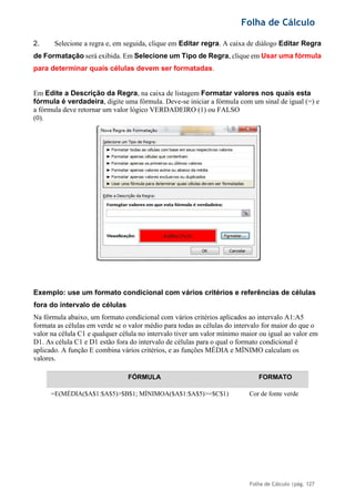 Folha de Cálculo
Folha de Cálculo |pág. 127
2. Selecione a regra e, em seguida, clique em Editar regra. A caixa de diálogo Editar Regra
de Formatação será exibida. Em Selecione um Tipo de Regra, clique em Usar uma fórmula
para determinar quais células devem ser formatadas.
Em Edite a Descrição da Regra, na caixa de listagem Formatar valores nos quais esta
fórmula é verdadeira, digite uma fórmula. Deve-se iniciar a fórmula com um sinal de igual (=) e
a fórmula deve retornar um valor lógico VERDADEIRO (1) ou FALSO
(0).
Exemplo: use um formato condicional com vários critérios e referências de células
fora do intervalo de células
Na fórmula abaixo, um formato condicional com vários critérios aplicados ao intervalo A1:A5
formata as células em verde se o valor médio para todas as células do intervalo for maior do que o
valor na célula C1 e qualquer célula no intervalo tiver um valor mínimo maior ou igual ao valor em
D1. As célula C1 e D1 estão fora do intervalo de células para o qual o formato condicional é
aplicado. A função E combina vários critérios, e as funções MÉDIA e MÍNIMO calculam os
valores.
FÓRMULA FORMATO
=E(MÉDIA($A$1:$A$5)>$B$1; MÍNIMOA($A$1:$A$5)>=$C$1) Cor de fonte verde
 
