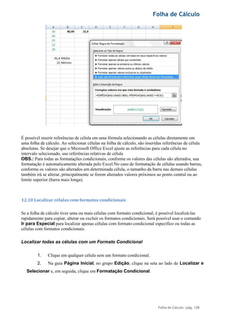 Folha de Cálculo
Folha de Cálculo |pág. 128
É possível inserir referências de célula em uma fórmula selecionando as células diretamente em
uma folha de cálculo. Ao selecionar células na folha de cálculo, são inseridas referências de célula
absolutas. Se desejar que o Microsoft Office Excel ajuste as referências para cada célula no
intervalo selecionado, use referências relativas de célula
OBS.: Para todas as formatações condicionais, conforme os valores das células são alterados, sua
formatação é automaticamente alterada pelo Excel.No caso de formatação de células usando barras,
conforme os valores são alterados em determinada célula, o tamanho da barra nas demais células
também irá se alterar, principalmente se forem alterados valores próximos ao ponto central ou ao
limite superior (barra mais longa).
12.10 Localizar células com formatos condicionais
Se a folha de cálculo tiver uma ou mais células com formato condicional, é possível localizá-las
rapidamente para copiar, alterar ou excluir os formatos condicionais. Será possível usar o comando
Ir para Especial para localizar apenas células com formato condicional específico ou todas as
células com formatos condicionais.
Localizar todas as células com um Formato Condicional
1. Clique em qualquer célula sem um formato condicional.
2. Na guia Página Inicial, no grupo Edição, clique na seta ao lado de Localizar e
Selecionar e, em seguida, clique em Formatação Condicional.
 