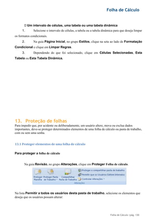 Folha de Cálculo
Folha de Cálculo |pág. 130
Um intervalo de células, uma tabela ou uma tabela dinâmica
1. Selecione o intervalo de células, a tabela ou a tabela dinâmica para que deseja limpar
os formatos condicionais.
2. Na guia Página Inicial, no grupo Estilos, clique na seta ao lado de Formatação
Condicional e clique em Limpar Regras.
3. Dependendo do que foi selecionado, clique em Células Selecionadas, Esta
Tabela ou Esta Tabela Dinâmica.
13. Proteção de folhas
Para impedir que, por acidente ou deliberadamente, um usuário altere, mova ou exclua dados
importantes, deve-se proteger determinados elementos de uma folha de cálculo ou pasta de trabalho,
com ou sem uma senha.
13.1 Proteger elementos de uma folha de cálculo
Para proteger a folha de cálculo
Na guia Revisão, no grupo Alterações, clique em Proteger Folha de cálculo.
Na lista Permitir a todos os usuários desta pasta de trabalho, selecione os elementos que
deseja que os usuários possam alterar:
 