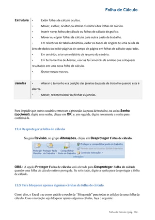 Folha de Cálculo
Folha de Cálculo |pág. 134
Estrutura • Exibir folhas de cálculo ocultas.
• Mover, excluir, ocultar ou alterar os nomes das folhas de cálculo.
• Inserir novas folhas de cálculo ou folhas de cálculo de gráfico.
• Mover ou copiar folhas de cálculo para outra pasta de trabalho.
• Em relatórios de tabela dinâmica, exibir os dados de origem de uma célula da
área de dados ou exibir páginas de campo de página em folhas de cálculo separadas.
• Em cenários, criar um relatório de resumo do cenário.
• Em Ferramentas de Análise, usar as ferramentas de análise que coloquem
resultados em uma nova folha de cálculo.
• Gravar novas macros.
Janelas • Alterar o tamanho e a posição das janelas da pasta de trabalho quando esta é
aberta.
• Mover, redimensionar ou fechar as janelas.
Para impedir que outros usuários removam a proteção da pasta de trabalho, na caixa Senha
(opcional), digite uma senha, clique em OK, e, em seguida, digite novamente a senha para
confirmá-la.
13.4 Desproteger a folha de cálculo
Na guia Revisão, no grupo Alterações, clique em Desproteger Folha de cálculo.
OBS.: A opção Proteger Folha de cálculo será alterada para Desproteger Folha de cálculo
quando uma folha de cálculo estiver protegida. Se solicitado, digite a senha para desproteger a folha
de cálculo.
13.5 Para bloquear apenas algumas células da folha de cálculo
Como dito, o Excel traz como padrão a opção de “Bloqueada” para todas as células de uma folha de
cálculo. Caso a intenção seja bloquear apenas algumas células, faça o seguinte:
 
