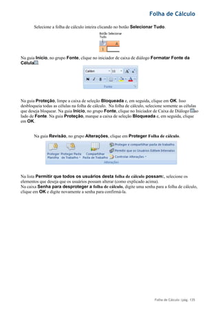 Folha de Cálculo
Folha de Cálculo |pág. 135
Selecione a folha de cálculo inteira clicando no botão Selecionar Tudo.
Na guia Início, no grupo Fonte, clique no iniciador de caixa de diálogo Formatar Fonte da
Célula .
Na guia Proteção, limpe a caixa de seleção Bloqueada e, em seguida, clique em OK. Isso
desbloqueia todas as células na folha de cálculo. Na folha de cálculo, selecione somente as células
que deseja bloquear. Na guia Início, no grupo Fonte, clique no Iniciador de Caixa de Diálogo ao
lado de Fonte. Na guia Proteção, marque a caixa de seleção Bloqueada e, em seguida, clique
em OK.
Na guia Revisão, no grupo Alterações, clique em Proteger Folha de cálculo.
Na lista Permitir que todos os usuários desta folha de cálculo possam:, selecione os
elementos que deseja que os usuários possam alterar (como explicado acima).
Na caixa Senha para desproteger a folha de cálculo, digite uma senha para a folha de cálculo,
clique em OK e digite novamente a senha para confirmá-la.
 