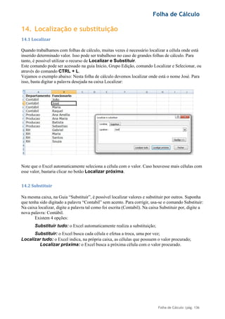 Folha de Cálculo
Folha de Cálculo |pág. 136
14. Localização e substituição
14.1 Localizar
Quando trabalhamos com folhas de cálculo, muitas vezes é necessário localizar a célula onde está
inserido determinado valor. Isso pode ser trabalhoso no caso de grandes folhas de cálculo. Para
tanto, é possível utilizar o recurso de Localizar e Substituir.
Este comando pode ser acessado na guia Início, Grupo Edição, comando Localizar e Selecionar, ou
através do comando CTRL + L.
Vejamos o exemplo abaixo: Nesta folha de cálculo devemos localizar onde está o nome José. Para
isso, basta digitar a palavra desejada na caixa Localizar:
Note que o Excel automaticamente seleciona a célula com o valor. Caso houvesse mais células com
esse valor, bastaria clicar no botão Localizar próxima.
14.2 Substituir
Na mesma caixa, na Guia “Substituir”, é possível localizar valores e substituir por outros. Suponha
que tenha sido digitado a palavra “Contabil” sem acento. Para corrigir, usa-se o comando Substituir:
Na caixa localizar, digite a palavra tal como foi escrita (Contabil). Na caixa Substituir por, digite a
nova palavra: Contábil.
Existem 4 opções:
Substituir tudo: o Excel automaticamente realiza a substituição;
Substituir: o Excel busca cada célula e efetua a troca, uma por vez;
Localizar tudo: o Excel indica, na própria caixa, as células que possuem o valor procurado;
Localizar próxima: o Excel busca a próxima célula com o valor procurado.
 