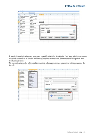 Folha de Cálculo
Folha de Cálculo |pág. 137
É possível restringir a busca a uma parte específica da folha de cálculo. Para isso, selecione somente
as células onde estão os valores a serem localizados ou alterados, e repita os mesmos passos para
localizar/substituir.
No exemplo abaixo, foi selecionada somente a coluna com nomes para retirar todos os acentos da
letra E:
 