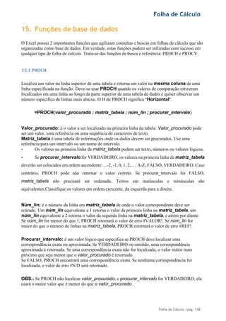 Folha de Cálculo
Folha de Cálculo |pág. 138
15. Funções de base de dados
O Excel possui 2 importantes funções que agilizam consultas e buscas em folhas de cálculo que são
organizadas como base de dados. Em verdade, estas funções podem ser utilizadas com sucesso em
qualquer tipo de folha de cálculo. Trata-se das funções de busca e referência: PROCH e PROCV.
15.1 PROCH
Localiza um valor na linha superior de uma tabela e retorna um valor na mesma coluna de uma
linha especificada na função. Deve-se usar PROCH quando os valores de comparação estiverem
localizados em uma linha ao longo da parte superior de uma tabela de dados e quiser observar um
número específico de linhas mais abaixo. O H de PROCH significa "Horizontal".
=PROCH(valor_procurado ; matriz_tabela ; núm_lin ; procurar_intervalo)
Valor_procurado: é o valor a ser localizado na primeira linha da tabela. Valor_procurado pode
ser um valor, uma referência ou uma seqüência de caracteres de texto.
Matriz_tabela é uma tabela de informações onde os dados devem ser procurados. Use uma
referência para um intervalo ou um nome de intervalo.
• Os valores na primeira linha de matriz_tabela podem ser texto, números ou valores lógicos.
• Se procurar_intervalo for VERDADEIRO, os valores na primeira linha de matriz_tabela
deverão ser colocados em ordem ascendente: ...-2, -1, 0, 1, 2,... , A-Z, FALSO, VERDADEIRO. Caso
contrário, PROCH pode não retornar o valor correto. Se procurar_intervalo for FALSO,
matriz_tabela não precisará ser ordenada. Textos em maiúsculas e minúsculas são
equivalentes.Classifique os valores em ordem crescente, da esquerda para a direita.
Núm_lin: é o número da linha em matriz_tabela de onde o valor correspondente deve ser
retirado. Um núm_lin equivalente a 1 retorna o valor da primeira linha na matriz_tabela, um
núm_lin equivalente a 2 retorna o valor da segunda linha na matriz_tabela, e assim por diante.
Se núm_lin for menor do que 1, PROCH retornará o valor de erro #VALOR!. Se núm_lin for
maior do que o número de linhas na matriz_tabela, PROCH retornará o valor de erro #REF!.
Procurar_intervalo: é um valor lógico que especifica se PROCH deve localizar uma
correspondência exata ou aproximada. Se VERDADEIRO ou omitido, uma correspondência
aproximada é retornada. Se uma correspondência exata não for localizada, o valor maior mais
próximo que seja menor que o valor_procurado é retornado.
Se FALSO, PROCH encontrará uma correspondência exata. Se nenhuma correspondência for
localizada, o valor de erro #N/D será retornado.
OBS.: Se PROCH não localizar valor_procurado, e procurar_intervalo for VERDADEIRO, ela
usará o maior valor que é menor do que o valor_procurado.
 