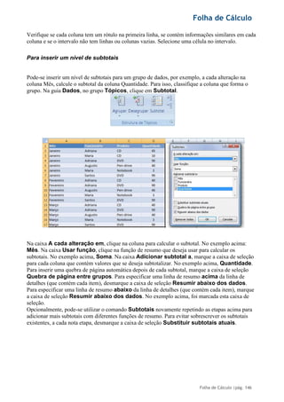 Folha de Cálculo
Folha de Cálculo |pág. 146
Verifique se cada coluna tem um rótulo na primeira linha, se contém informações similares em cada
coluna e se o intervalo não tem linhas ou colunas vazias. Selecione uma célula no intervalo.
Para inserir um nível de subtotais
Pode-se inserir um nível de subtotais para um grupo de dados, por exemplo, a cada alteração na
coluna Mês, calcule o subtotal da coluna Quantidade. Para isso, classifique a coluna que forma o
grupo. Na guia Dados, no grupo Tópicos, clique em Subtotal.
Na caixa A cada alteração em, clique na coluna para calcular o subtotal. No exemplo acima:
Mês. Na caixa Usar função, clique na função de resumo que deseja usar para calcular os
subtotais. No exemplo acima, Soma. Na caixa Adicionar subtotal a, marque a caixa de seleção
para cada coluna que contém valores que se deseja subtotalizar. No exemplo acima, Quantidade.
Para inserir uma quebra de página automática depois de cada subtotal, marque a caixa de seleção
Quebra de página entre grupos. Para especificar uma linha de resumo acima da linha de
detalhes (que contém cada item), desmarque a caixa de seleção Resumir abaixo dos dados.
Para especificar uma linha de resumo abaixo da linha de detalhes (que contém cada item), marque
a caixa de seleção Resumir abaixo dos dados. No exemplo acima, foi marcada esta caixa de
seleção.
Opcionalmente, pode-se utilizar o comando Subtotais novamente repetindo as etapas acima para
adicionar mais subtotais com diferentes funções de resumo. Para evitar sobrescrever os subtotais
existentes, a cada nota etapa, desmarque a caixa de seleção Substituir subtotais atuais.
 