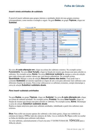 Folha de Cálculo
Folha de Cálculo |pág. 147
Inserir níveis aninhados de subtotais
É possível inserir subtotais para grupos internos e aninhados dentro de seus grupos externos
correspondentes, como mostra o exemplo a seguir. Na guia Dados, no grupo Tópicos, clique em
Subtotal.
Na caixa A cada alteração em, clique na coluna dos subtotais externos. No exemplo acima:
Funcionário. Na caixa Usar função, clique na função de resumo que deseja usar para calcular os
subtotais. No exemplo acima, Soma. Na caixa Adicionar subtotal a, marque a caixa de seleção
para cada coluna que contém valores que você deseja subtotalizar. No exemplo acima,
Quantidade. Marque a caixa de seleção Resumir abaixo dos dados. Você pode usar o
comando Subtotais novamente repetindo as etapas de um a seis para adicionar mais subtotais com
diferentes funções de resumo. Para evitar sobrescrever os subtotais existentes, sempre desmarque a
caixa de seleção Substituir subtotais atuais.
Para inserir subtotais aninhados
Na guia Dados, no grupo Tópicos, clique em Subtotal. Na caixa A cada alteração em, clique
na coluna de subtotal aninhado. No exemplo acima, Produto. Na caixa Usar função, clique na
função de resumo que deseja usar para calcular os subtotais. No exemplo acima, Soma. Desmarque
a caixa de seleção Substituir subtotais atuais.
Repita as etapas anteriores para mais subtotais aninhados, trabalhando a partir dos subtotais mais
externos.
Dica: Para exibir um resumo apenas dos subtotais e dos totais gerais, clique nos símbolos de
estrutura de tópicos ao lado dos números de linha. Use os símbolos e para exibir ou ocultar
as linhas de detalhes para subtotais individuais.
Ao criar subtotais, automaticamente o Excel cria uma 17 ESTRUTURAS DE TÓPICOS para a
folha de cálculo.
 