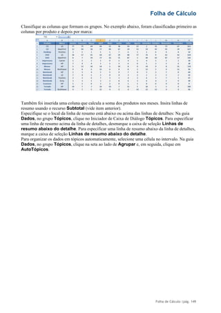 Folha de Cálculo
Folha de Cálculo |pág. 149
Classifique as colunas que formam os grupos. No exemplo abaixo, foram classificadas primeiro as
colunas por produto e depois por marca:
Também foi inserida uma coluna que calcula a soma dos produtos nos meses. Insira linhas de
resumo usando o recurso Subtotal (vide item anterior).
Especifique se o local da linha de resumo está abaixo ou acima das linhas de detalhes: Na guia
Dados, no grupo Tópicos, clique no Iniciador de Caixa de Diálogo Tópicos. Para especificar
uma linha de resumo acima da linha de detalhes, desmarque a caixa de seleção Linhas de
resumo abaixo do detalhe. Para especificar uma linha de resumo abaixo da linha de detalhes,
marque a caixa de seleção Linhas de resumo abaixo do detalhe.
Para organizar os dados em tópicos automaticamente, selecione uma célula no intervalo. Na guia
Dados, no grupo Tópicos, clique na seta ao lado de Agrupar e, em seguida, clique em
AutoTópicos.
 
