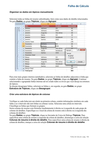 Folha de Cálculo
Folha de Cálculo |pág. 150
Organizar os dados em tópicos manualmente
Selecione todas as linhas de resumo subordinadas, bem como seus dados de detalhe relacionados.
Na guia Dados, no grupo Tópicos, clique em Agrupar.
Para criar mais grupos internos (aninhados), selecione as linhas de detalhes adjacentes à linha que
contém a linha de resumo .Na guia Dados, no grupo Tópicos, clique em Agrupar. Continue
selecionando e agrupando linhas internas até ter criado todos os níveis que você deseja na estrutura
de tópicos.
Se desejar desagrupar linhas, selecione as linhas e, em seguida, na guia Dados, no grupo
Estrutura de Tópicos, clique em Desagrupar.
Criar uma estrutura de tópicos de colunas
Verifique se cada linha tem um rótulo na primeira coluna, contém informações similares em cada
linha e se o intervalo não tem linhas ou colunas vazias. Selecione uma célula no intervalo.
Classifique as linhas que formam os grupos.
Insira colunas de resumo com fórmulas imediatamente à direita ou à esquerda de cada grupo de
colunas de detalhes. Especifique se o local da coluna de resumo está à direita ou à esquerda das
colunas de detalhes:
Na guia Dados, no grupo Tópicos, clique no Iniciador de Caixa de Diálogo Tópicos. Para
especificar uma coluna de resumo à esquerda da coluna de detalhes, desmarque a caixa de seleção
Colunas de resumo à direita do detalhe. Para especificar uma coluna de resumo à direita da
coluna de detalhes, marque a caixa de seleção Colunas de resumo à direita do detalhe.
 
