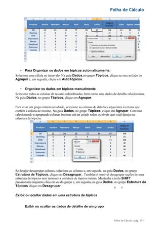 Folha de Cálculo
Folha de Cálculo |pág. 151
• Para Organizar os dados em tópicos automaticamente:
Selecione uma célula no intervalo. Na guia Dados,no grupo Tópicos, clique na seta ao lado de
Agrupar e, em seguida, clique em AutoTópicos.
• Organizar os dados em tópicos manualmente
Selecione todas as colunas de resumo subordinadas, bem como seus dados de detalhe relacionados.
Na guia Dados, no grupo Tópicos, clique em Agrupar.
Para criar um grupo interno aninhado, selecione as colunas de detalhes adjacentes à coluna que
contém a coluna de resumo. Na guia Dados, no grupo Tópicos, clique em Agrupar. Continue
selecionando e agrupando colunas internas até ter criado todos os níveis que você deseja na
estrutura de tópicos.
Se desejar desagrupar colunas, selecione as colunas e, em seguida, na guia Dados, no grupo
Estrutura de Tópicos, clique em Desagrupar.. Também é possível desagrupar seções de uma
estrutura de tópicos sem remover a estrutura de tópicos inteira. Mantenha a tecla SHIFT
pressionada enquanto clica em ou do grupo e, em seguida, na guia Dados, no grupo Estrutura de
Tópicos clique em Desagrupar.
Exibir ou ocultar dados em uma estrutura de tópicos
Exibir ou ocultar os dados de detalhe de um grupo
 