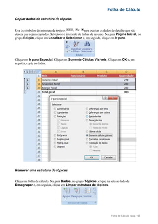 Folha de Cálculo
Folha de Cálculo |pág. 153
Copiar dados de estrutura de tópicos
Use os símbolos de estrutura de tópicos para ocultar os dados de detalhe que não
deseja que sejam copiados. Selecione o intervalo de linhas de resumo. Na guia Página Inicial, no
grupo Edição, clique em Localizar e Selecionar e, em seguida, clique em Ir para.
Clique em Ir para Especial. Clique em Somente Células Visíveis. Clique em OK e, em
seguida, copie os dados.
Remover uma estrutura de tópicos
Clique na folha de cálculo. Na guia Dados, no grupo Tópicos, clique na seta ao lado de
Desagrupar e, em seguida, clique em Limpar estrutura de tópicos.
, e
 