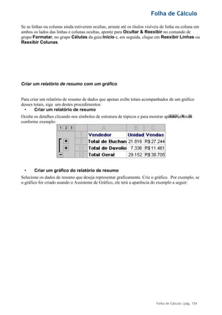 Folha de Cálculo
Folha de Cálculo |pág. 154
,
Se as linhas ou colunas ainda estiverem ocultas, arraste até os títulos visíveis de linha ou coluna em
ambos os lados das linhas e colunas ocultas, aponte para Ocultar & Reexibir no comando de
grupo Formatar, no grupo Células da guia Início e, em seguida, clique em Reexibir Linhas ou
Reexibir Colunas.
Criar um relatório de resumo com um gráfico
Para criar um relatório de resumo de dados que apenas exibe totais acompanhados de um gráfico
desses totais, siga um destes procedimentos:
• Criar um relatório de resumo
Oculte os detalhes clicando nos símbolos de estrutura de tópicos e para mostrar apenas os totais
conforme exemplo:
• Criar um gráfico do relatório de resumo
Selecione os dados de resumo que deseja representar graficamente. Crie o gráfico. Por exemplo, se
o gráfico for criado usando o Assistente de Gráfico, ele terá a aparência do exemplo a seguir:
 