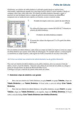 Folha de Cálculo
Folha de Cálculo |pág. 156
Geralmente, um relatório de tabela dinâmica é utilizado quando deseja-se analisar totais
relacionados, especialmente quando tiver uma longa lista de valores a serem somados e deseja-se
comparar vários fatos sobre cada valor. No relatório de tabela dinâmica ilustrado a seguir, é
possível ver com facilidade como as vendas de golfe do terceiro trimestre na célula F3 se
comparam com as vendas de outro esporte, ou trimestre, ou com o total de vendas.
Os dados de origem, neste caso, a partir de uma folha de
cálculo.
Os valores de origem para o resumo de Golfe do 3º trimestre no
relatório de tabela dinâmica
O relatório de tabela dinâmica completo
O resumo dos valores de origem em C2 e C8 a partir dos dados
de origem
Em um relatório de tabela dinâmica, cada coluna ou campo nos dados de origem se torna um campo
de tabela dinâmica que resume várias linhas de informações. No exemplo anterior, a coluna Esporte
se transforma no campo Esporte e cada registro de Golfe é resumido em um único item Golfe.
18.1 Criar ou excluir um relatório de tabela dinâmica ou de gráfico dinâmico
Para criar um relatório de tabela dinâmica ou de gráfico dinâmico, deve-se conectar à fonte de
dados e inserir o local do relatório. Selecione uma célula em um intervalo de células ou coloque o
ponto de inserção dentro da tabela do Microsoft Office Excel.
Certifique-se de que o intervalo de células tenha títulos de coluna.
1 - Selecione o tipo de relatório a ser gerado
• Para criar um relatório de Tabela Dinâmica, na guia Inserir, no grupo Tabelas, clique em
Tabela Dinâmica e em Tabela Dinâmica. O Excel exibe a caixa de diálogo Criar Tabela
Dinâmica.
• Para criar um relatório de tabela dinâmica e de gráfico dinâmico, na guia Inserir, no grupo
Tabelas, clique em Tabela Dinâmica e, em seguida, clique em Gráfico Dinâmico. O Excel
exibe a caixa de diálogo Criar Tabela Dinâmica com Gráfico Dinâmico.
 