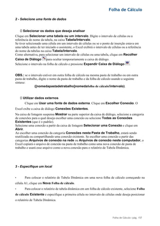 Folha de Cálculo
Folha de Cálculo |pág. 157
2 - Selecione uma fonte de dados
Selecionar os dados que deseja analisar
Clique em Selecionar uma tabela ou um intervalo. Digite o intervalo de células ou a
referência do nome da tabela, na caixa Tabela/Intervalo.
Se tiver selecionado uma célula em um intervalo de células ou se o ponto de inserção estava em
uma tabela antes de ter iniciado o assistente, o Excel exibirá o intervalo de células ou a referência
do nome da tabelas na caixa Tabela/Intervalo.
Como alternativa, para selecionar um intervalo de células ou uma tabela, clique em Recolher
Caixa de Diálogo para ocultar temporariamente a caixa de diálogo.
Selecione o intervalo na folha de cálculo e pressione Expandir Caixa de Diálogo .
OBS.: se o intervalo estiver em outra folha de cálculo na mesma pasta de trabalho ou em outra
pasta de trabalho, digite o nome da pasta de trabalho e da folha de cálculo usando a seguinte
sintaxe:
([nomedapastadetrabalho]nomedafolha de cálculo!intervalo).
Utilizar dados externos
Clique em Usar uma fonte de dados externa. Clique em Escolher Conexão. O
Excel exibe a caixa de diálogo Conexões Existentes.
Na caixa de listagem suspensa Mostrar na parte superior da caixa de diálogo, selecione a categoria
de conexões para a qual deseja escolher uma conexão ou selecione Todas as Conexões
Existentes (que é o padrão).
Selecione uma conexão a partir da caixa de listagem Selecionar uma Conexão e clique em
Abrir.
Ao escolher uma conexão da categoria Conexões nesta Pasta de Trabalho, estará sendo
reutilizada ou compartilhando uma conexão existente. Se escolher uma conexão a partir das
categorias Arquivos de conexão na rede ou Arquivos de conexão neste computador, o
Excel copiará o arquivo de conexão na pasta de trabalho como uma nova conexão de pasta de
trabalho e usará esse arquivo como a nova conexão para o relatório de Tabela Dinâmica.
3 - Especifique um local
• Para colocar o relatório de Tabela Dinâmica em uma nova folha de cálculo começando na
célula A1, clique em Nova Folha de cálculo.
• Para colocar o relatório de tabela dinâmica em um folha de cálculo existente, selecione Folha
de cálculo Existente e especifique a primeira célula no intervalo de células onde deseja posicionar
o relatório de Tabela Dinâmica.
 