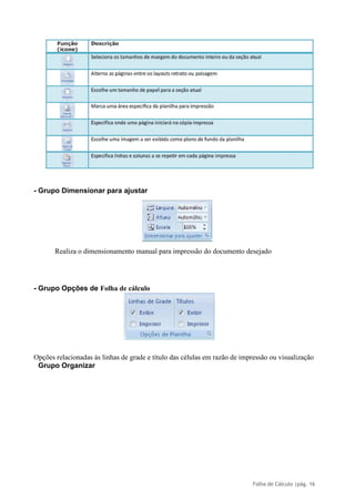 Folha de Cálculo |pág. 16
- Grupo Dimensionar para ajustar
Realiza o dimensionamento manual para impressão do documento desejado
- Grupo Opções de Folha de cálculo
Opções relacionadas às linhas de grade e título das células em razão de impressão ou visualização
Grupo Organizar
 
