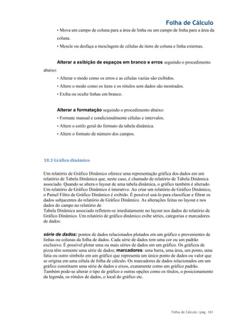 Folha de Cálculo
Folha de Cálculo |pág. 161
• Mova um campo de coluna para a área de linha ou um campo de linha para a área da
coluna.
• Mescle ou desfaça a mesclagem de células de itens de coluna e linha externas.
Alterar a exibição de espaços em branco e erros seguindo o procedimento
abaixo:
• Alterar o modo como os erros e as células vazias são exibidos.
• Altere o modo como os itens e os rótulos sem dados são mostrados.
• Exiba ou oculte linhas em branco.
Alterar a formatação seguindo o procedimento abaixo:
• Formate manual e condicionalmente células e intervalos.
• Altere o estilo geral do formato da tabela dinâmica.
• Altere o formato de número dos campos.
18.3 Gráfico dinâmico
Um relatório de Gráfico Dinâmico oferece uma representação gráfica dos dados em um
relatório de Tabela Dinâmica que, neste caso, é chamado de relatório de Tabela Dinâmica
associado. Quando se altera o layout de uma tabela dinâmica, o gráfico também é alterado.
Um relatório de Gráfico Dinâmico é interativo. Ao criar um relatório de Gráfico Dinâmico,
o Painel Filtro de Gráfico Dinâmico é exibido. É possível usá-lo para classificar e filtrar os
dados subjacentes do relatório de Gráfico Dinâmico. As alterações feitas no layout e nos
dados do campo no relatório de
Tabela Dinâmica associado refletem-se imediatamente no layout nos dados do relatório de
Gráfico Dinâmico. Um relatório de gráfico dinâmico exibe séries, categorias e marcadores
de dados:
série de dados: pontos de dados relacionados plotados em um gráfico e provenientes de
linhas ou colunas da folha de dados. Cada série de dados tem uma cor ou um padrão
exclusivo. É possível plotar uma ou mais séries de dados em um gráfico. Os gráficos de
pizza têm somente uma série de dados; marcadores: uma barra, uma área, um ponto, uma
fatia ou outro símbolo em um gráfico que representa um único ponto de dados ou valor que
se origina em uma célula de folha de cálculo. Os marcadores de dados relacionados em um
gráfico constituem uma série de dados e eixos, exatamente como um gráfico padrão.
Também pode-se alterar o tipo de gráfico e outras opções como os títulos, o posicionamento
da legenda, os rótulos de dados, o local do gráfico etc.
 