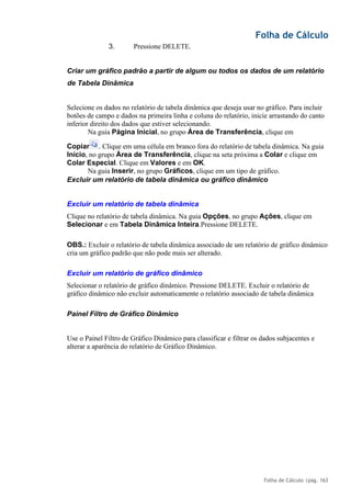 Folha de Cálculo
Folha de Cálculo |pág. 163
3. Pressione DELETE.
Criar um gráfico padrão a partir de algum ou todos os dados de um relatório
de Tabela Dinâmica
Selecione os dados no relatório de tabela dinâmica que deseja usar no gráfico. Para incluir
botões de campo e dados na primeira linha e coluna do relatório, inicie arrastando do canto
inferior direito dos dados que estiver selecionando.
Na guia Página Inicial, no grupo Área de Transferência, clique em
Copiar . Clique em uma célula em branco fora do relatório de tabela dinâmica. Na guia
Início, no grupo Área de Transferência, clique na seta próxima a Colar e clique em
Colar Especial. Clique em Valores e em OK.
Na guia Inserir, no grupo Gráficos, clique em um tipo de gráfico.
Excluir um relatório de tabela dinâmica ou gráfico dinâmico
Excluir um relatório de tabela dinâmica
Clique no relatório de tabela dinâmica. Na guia Opções, no grupo Ações, clique em
Selecionar e em Tabela Dinâmica Inteira.Pressione DELETE.
OBS.: Excluir o relatório de tabela dinâmica associado de um relatório de gráfico dinâmico
cria um gráfico padrão que não pode mais ser alterado.
Excluir um relatório de gráfico dinâmico
Selecionar o relatório de gráfico dinâmico. Pressione DELETE. Excluir o relatório de
gráfico dinâmico não excluir automaticamente o relatório associado de tabela dinâmica
Painel Filtro de Gráfico Dinâmico
Use o Painel Filtro de Gráfico Dinâmico para classificar e filtrar os dados subjacentes e
alterar a aparência do relatório de Gráfico Dinâmico.
 