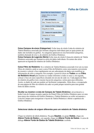 Folha de Cálculo
Folha de Cálculo |pág. 164
Caixa Campos de eixos (Categorias): Exibe itens do rótulo Linha do relatório de
Tabela Dinâmica associado que formam categorias individuais para as quais pontos de
dados são incluídos no gráfico. As categorias aparecem no eixo horizontal (categoria),
também chamado de eixo x, do relatório de Gráfico Dinâmico.
Caixa Campos de Legenda (Série) Exibe itens do rótulo Coluna do relatório de Tabela
Dinâmica associado que formam as séries de dados individuais. Os nomes das séries
aparecem na legenda do relatório de Gráfico Dinâmico.
Caixa Filtro de Relatório: Se o relatório de Tabela Dinâmica associado tiver um ou mais
filtros de relatório, pode-se usar a caixa Filtro de Relatório como uma maneira conveniente
de resumir e colocar o foco rapidamente em um subconjunto de dados sem modificar as
informações de série e categoria. Por exemplo, é possível clicar em Todos em um Filtro
de Relatório Anual para mostrar as vendas referentes a todos os anos e, em seguida,
colocar o foco em anos específicos clicando em um ano de cada vez. Cada página de filtro
de relatório do gráfico tem o mesmo layout de categorias e séries para anos diferentes.
Assim, os dados de cada ano podem ser facilmente comparados. Além disso, a recuperação
de uma página de filtro de relatório de cada vez pode poupar memória para uma grande
fonte de dados externa.
Ocultar ou mostrar a Lista de Campos da Tabela Dinâmica: ativar/desative o
botão Lista de Campos na parte superior do Painel Filtro de Gráfico Dinâmico para ver uma
área maior dos relatórios de Gráfico Dinâmico e Tabela Dinâmica ou exibir novamente a
Lista de Campos para reorganizar o layout da Tabela Dinâmica e alterar a aparência do
Gráfico Dinâmico.
Selecionar dados de origem diferentes para um relatório de Tabela dinâmica
Clique no relatório de tabela dinâmica. Na guia Opções, no grupo Dados, clique em
Alterar Fonte de Dados e, em seguida, clique em Alterar Fonte de Dados. A caixa de
diálogo Alterar Fonte de Dados da Tabela Dinâmica é exibida.
 