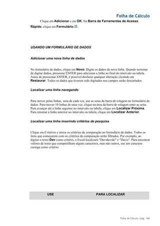 Folha de Cálculo
Folha de Cálculo |pág. 168
Clique em Adicionar e em OK. Na Barra de Ferramentas de Acesso
Rápido, clique em Formulário .
USANDO UM FORMULÁRIO DE DADOS
Adicionar uma nova linha de dados
No formulário de dados, clique em Novo. Digite os dados da nova linha. Quando terminar
de digitar dados, pressione ENTER para adicionar a linha ao final do intervalo ou tabela.
Antes de pressionar ENTER, é possível desfazer qualquer alteração clicando em
Restaurar. Todos os dados que tiverem sido digitados nos campos serão descartados.
Localizar uma linha navegando
Para mover pelas linhas, uma de cada vez, use as setas da barra de rolagem no formulário de
dados. Para mover 10 linhas de uma vez, clique na área da barra de rolagem entre as setas.
Para avançar até a linha seguinte no intervalo ou tabela, clique em Localizar Próxima.
Para retornar à linha anterior no intervalo ou tabela, clique em Localizar Anterior.
Localizar uma linha inserindo critérios de pesquisa
Clique em Critérios e insira os critérios de comparação no formulário de dados. Todos os
itens que começarem com os critérios de comparação serão filtrados. Por exemplo, ao
digitar o texto Dav como critério, o Excel localizará "Davidovski" e "Davis". Para encontrar
valores de texto que compartilham alguns caracteres, mas não outros, use um caractere
curinga como critério:
USE PARA LOCALIZAR
 
