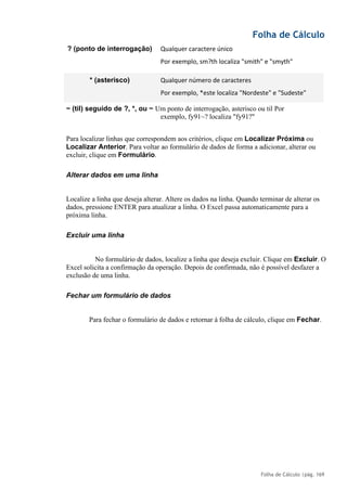 Folha de Cálculo
Folha de Cálculo |pág. 169
? (ponto de interrogação) Qualquer caractere único
Por exemplo, sm?th localiza "smith" e "smyth"
* (asterisco) Qualquer número de caracteres
Por exemplo, *este localiza "Nordeste" e "Sudeste"
~ (til) seguido de ?, *, ou ~ Um ponto de interrogação, asterisco ou til Por
exemplo, fy91~? localiza "fy91?"
Para localizar linhas que correspondem aos critérios, clique em Localizar Próxima ou
Localizar Anterior. Para voltar ao formulário de dados de forma a adicionar, alterar ou
excluir, clique em Formulário.
Alterar dados em uma linha
Localize a linha que deseja alterar. Altere os dados na linha. Quando terminar de alterar os
dados, pressione ENTER para atualizar a linha. O Excel passa automaticamente para a
próxima linha.
Excluir uma linha
No formulário de dados, localize a linha que deseja excluir. Clique em Excluir. O
Excel solicita a confirmação da operação. Depois de confirmada, não é possível desfazer a
exclusão de uma linha.
Fechar um formulário de dados
Para fechar o formulário de dados e retornar à folha de cálculo, clique em Fechar.
 