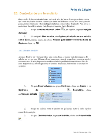 Folha de Cálculo
Folha de Cálculo |pág. 170
20. Controlos de um formulário
Os controles de formulário são botões, caixas de seleção, barras de rolagem, dentre outros,
que visam auxiliar os usuários a entrar com dados nas folhas de cálculo. Use estes controles
para dar mais dinamismo e facilidade para trabalhar com as folhas de cálculo. Para ativar os
controle de formulário, ative a Guia Desenvolvedor no Excel. Para isso:
1. Clique no Botão Microsoft Office e, em seguida, clique em Opções
do Excel.
2. Na categoria Mais usados, em Opções principais para o trabalho
com o Excel, marque a caixa de seleção Mostrar guia Desenvolvedor na Faixa de
Opções e clique em OK.
20.1 Caixa de seleção
Ativa ou desativa um valor que indica uma opção. Pode-se marcar mais de uma caixa de
seleção por vez em uma folha de cálculo ou em uma caixa de grupo. Por exemplo, é possível
usar uma caixa de seleção para criar um formulário de pedido que contenha uma lista de
itens disponíveis ou em um aplicativo de controle de estoque para mostrar se um item foi
suspenso.
1. Na guia Desenvolvedor, no grupo Controles, clique em Inserir e, em
Controles de Formulário, clique
em Caixa de seleção
2. Clique no local da folha de cálculo em que deseja exibir o canto superior
esquerdo do controle.
3. Na guia Desenvolvedor, no grupo Controles, clique em Propriedades
.
.
 