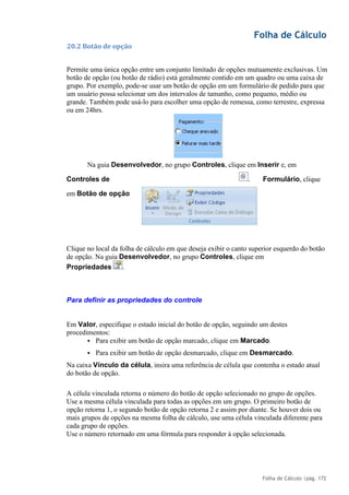 Folha de Cálculo
Folha de Cálculo |pág. 172
20.2 Botão de opção
Permite uma única opção entre um conjunto limitado de opções mutuamente exclusivas. Um
botão de opção (ou botão de rádio) está geralmente contido em um quadro ou uma caixa de
grupo. Por exemplo, pode-se usar um botão de opção em um formulário de pedido para que
um usuário possa selecionar um dos intervalos de tamanho, como pequeno, médio ou
grande. Também pode usá-lo para escolher uma opção de remessa, como terrestre, expressa
ou em 24hrs.
Na guia Desenvolvedor, no grupo Controles, clique em Inserir e, em
Controles de Formulário, clique
em Botão de opção
Clique no local da folha de cálculo em que deseja exibir o canto superior esquerdo do botão
de opção. Na guia Desenvolvedor, no grupo Controles, clique em
Propriedades .
Para definir as propriedades do controle
Em Valor, especifique o estado inicial do botão de opção, seguindo um destes
procedimentos:
▪ Para exibir um botão de opção marcado, clique em Marcado.
▪ Para exibir um botão de opção desmarcado, clique em Desmarcado.
Na caixa Vínculo da célula, insira uma referência de célula que contenha o estado atual
do botão de opção.
A célula vinculada retorna o número do botão de opção selecionado no grupo de opções.
Use a mesma célula vinculada para todas as opções em um grupo. O primeiro botão de
opção retorna 1, o segundo botão de opção retorna 2 e assim por diante. Se houver dois ou
mais grupos de opções na mesma folha de cálculo, use uma célula vinculada diferente para
cada grupo de opções.
Use o número retornado em uma fórmula para responder à opção selecionada.
.
 