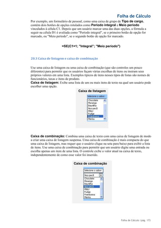 Folha de Cálculo
Folha de Cálculo |pág. 173
Por exemplo, um formulário de pessoal, como uma caixa de grupo de Tipo de cargo,
contém dois botões de opções rotulados como Período integral e Meio período
vinculados à célula C1. Depois que um usuário marcar uma das duas opções, a fórmula a
seguir na célula D1 é avaliada como "Período integral", se o primeiro botão de opção for
marcado, ou "Meio período", se o segundo botão de opção for marcado.
=SE(C1=1; "Integral”; "Meio período")
20.3 Caixa de listagem e caixa de combinação
Use uma caixa de listagem ou uma caixa de combinação (que são controles um pouco
diferentes) para permitir que os usuários façam várias escolhas de itens ou insiram seus
próprios valores em uma lista. Exemplos típicos de itens nesses tipos de listas são nomes de
funcionários, taxas e itens de produto.
Caixa de listagem: Exibe uma lista de um ou mais itens de texto na qual um usuário pode
escolher uma opção.
Caixa de combinação: Combina uma caixa de texto com uma caixa de listagem de modo
a criar uma caixa de listagem suspensa. Uma caixa de combinação é mais compacta do que
uma caixa de listagem, mas requer que o usuário clique na seta para baixo para exibir a lista
de itens. Use uma caixa de combinação para permitir que um usuário digite uma entrada ou
escolha apenas um item de uma lista. O controle exibe o valor atual na caixa de texto,
independentemente de como esse valor foi inserido.
Caixa de listagem
Caixa de combinação
 