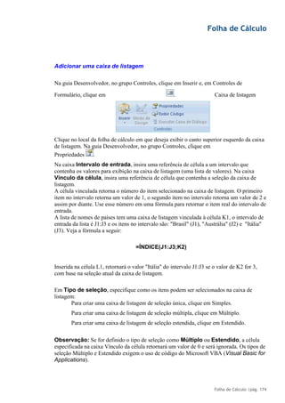 Folha de Cálculo
Folha de Cálculo |pág. 174
Adicionar uma caixa de listagem
Na guia Desenvolvedor, no grupo Controles, clique em Inserir e, em Controles de
Formulário, clique em Caixa de listagem
Clique no local da folha de cálculo em que deseja exibir o canto superior esquerdo da caixa
de listagem. Na guia Desenvolvedor, no grupo Controles, clique em
Propriedades .
Na caixa Intervalo de entrada, insira uma referência de célula a um intervalo que
contenha os valores para exibição na caixa de listagem (uma lista de valores). Na caixa
Vínculo da célula, insira uma referência de célula que contenha a seleção da caixa de
listagem.
A célula vinculada retorna o número do item selecionado na caixa de listagem. O primeiro
item no intervalo retorna um valor de 1, o segundo item no intervalo retorna um valor de 2 e
assim por diante. Use esse número em uma fórmula para retornar o item real do intervalo de
entrada.
A lista de nomes de países tem uma caixa de listagem vinculada à célula K1, o intervalo de
entrada da lista é J1:J3 e os itens no intervalo são: "Brasil" (J1), "Austrália" (J2) e "Itália"
(J3). Veja a fórmula a seguir:
=ÍNDICE(J1:J3;K2)
Inserida na célula L1, retornará o valor "Itália" do intervalo J1:J3 se o valor de K2 for 3,
com base na seleção atual da caixa de listagem.
Em Tipo de seleção, especifique como os itens podem ser selecionados na caixa de
listagem:
Para criar uma caixa de listagem de seleção única, clique em Simples.
Para criar uma caixa de listagem de seleção múltipla, clique em Múltiplo.
Para criar uma caixa de listagem de seleção estendida, clique em Estendido.
Observação: Se for definido o tipo de seleção como Múltiplo ou Estendido, a célula
especificada na caixa Vínculo da célula retornará um valor de 0 e será ignorada. Os tipos de
seleção Múltiplo e Estendido exigem o uso de código do Microsoft VBA (Visual Basic for
Applications).
.
 