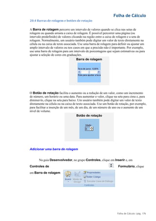 Folha de Cálculo
Folha de Cálculo |pág. 176
20.4 Barras de rolagem e botões de rotação
A Barra de rolagem percorre um intervalo de valores quando se clica nas setas de
rolagem ou quando arrasta a caixa de rolagem. É possível percorrer uma página (ou
intervalo predefinido) de valores clicando na região entre a caixa de rolagem e a seta de
rolagem. Normalmente, um usuário também pode digitar um valor de texto diretamente na
célula ou na caixa de texto associada. Use uma barra de rolagem para definir ou ajustar um
amplo intervalo de valores ou nos casos em que a precisão não é importante. Por exemplo,
use uma barra de rolagem para um intervalo de porcentagens que sejam estimativas ou para
ajustar a seleção de cores em graduações.
O Botão de rotação facilita o aumento ou a redução de um valor, como um incremento
de número, um horário ou uma data. Para aumentar o valor, clique na seta para cima e, para
diminuí-lo, clique na seta para baixo. Um usuário também pode digitar um valor de texto
diretamente na célula ou na caixa de texto associada. Use um botão de rotação, por exemplo,
para facilitar a inserção de um mês, de um dia, de um número de ano ou o aumento de um
nível de volume.
Adicionar uma barra de rolagem
Na guia Desenvolvedor, no grupo Controles, clique em Inserir e, em
Controles de Formulário, clique
em Barra de rolagem
Barra de rolagem
Botão de rotação
.
 