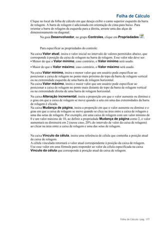 Folha de Cálculo
Folha de Cálculo |pág. 177
Clique no local da folha de cálculo em que deseja exibir o canto superior esquerdo da barra
de rolagem. A barra de rolagem é adicionada em orientação de cima para baixo. Para
orientar a barra de rolagem da esquerda para a direita, arraste uma das alças de
dimensionamento na diagonal.
Na guia Desenvolvedor, no grupo Controles, clique em Propriedades .
Para especificar as propriedades do controle:
Na caixa Valor atual, insira o valor inicial no intervalo de valores permitidos abaixo, que
corresponde à posição da caixa de rolagem na barra de rolagem. Esse valor não deve ser:
▪ Menor do que o Valor mínimo; caso contrário, o Valor mínimo será usado.
▪ Maior do que o Valor máximo; caso contrário, o Valor máximo será usado.
Na caixa Valor mínimo, insira o menor valor que um usuário pode especificar ao
posicionar a caixa de rolagem no ponto mais próximo do topo da barra de rolagem vertical
ou na extremidade esquerda de uma barra de rolagem horizontal.
Na caixa Valor máximo, insira o maior valor que um usuário pode especificar ao
posicionar a caixa de rolagem no ponto mais distante do topo da barra de rolagem vertical
ou na extremidade direita de uma barra de rolagem horizontal.
Na caixa Alteração incremental, insira a proporção em que o valor aumenta ou diminui e
o grau em que a caixa de rolagem se move quando a seta em uma das extremidades da barra
de rolagem é clicada.
Na caixa Mudança de página, insira a proporção em que o valor aumenta ou diminui e o
grau em que a caixa de rolagem se move quando se clica na área entre a caixa de rolagem e
uma das setas de rolagem. Por exemplo, em uma caixa de rolagem com um valor mínimo de
0 e um valor máximo de 10, ao definir a propriedade Mudança de página como 2, o valor
aumentará ou diminuirá em 2 (nesse caso, 20% do intervalo de valor da caixa de rolagem)
ao clicar na área entre a caixa de rolagem e uma das setas de rolagem.
Na caixa Vínculo da célula, insira uma referência de célula que contenha a posição atual
da caixa de rolagem.
A célula vinculada retornará o valor atual correspondente à posição da caixa de rolagem.
Use esse valor em uma fórmula para responder ao valor da célula especificada na caixa
Vínculo da célula que corresponde à posição atual da caixa de rolagem.
 