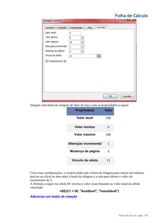 Folha de Cálculo
Folha de Cálculo |pág. 178
Imagine uma barra de rolagem de fator de risco com as propriedades a seguir:
Propriedade Valor
Valor atual 100
Valor mínimo 0
Valor máximo 100
Alteração incremental 1
Mudança de página 5
Vínculo da célula C1
Com essas configurações, o usuário pode usar a barra de rolagem para inserir um número
preciso ou clicar na área entre a barra de rolagem e a seta para alterar o valor em
incrementos de 5.
A fórmula a seguir na célula D1 retorna o valor exato baseado no valor atual da célula
vinculada:
=SE(C1 > 50, "Aceitável"; "Inaceitável")
Adicionar um botão de rotação
 