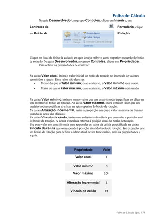 Folha de Cálculo
Folha de Cálculo |pág. 179
Na guia Desenvolvedor, no grupo Controles, clique em Inserir e, em
Controles de Formulário, clique
em Botão de Rotação
Clique no local da folha de cálculo em que deseja exibir o canto superior esquerdo do botão
de rotação. Na guia Desenvolvedor, no grupo Controles, clique em Propriedades.
Para definir as propriedades do controle:
Na caixa Valor atual, insira o valor inicial do botão de rotação no intervalo de valores
permitidos a seguir. Esse valor não deve ser:
• Menor do que o Valor mínimo; caso contrário, o Valor mínimo será usado.
• Maior do que o Valor máximo; caso contrário, o Valor máximo será usado.
Na caixa Valor mínimo, insira o menor valor que um usuário pode especificar ao clicar na
seta inferior do botão de rotação. Na caixa Valor máximo, insira o maior valor que um
usuário pode especificar ao clicar na seta superior do botão de rotação.
Na caixa Alteração incremental, insira a proporção em que o valor aumenta ou diminui
quando as setas são clicadas.
Na caixa Vínculo da célula, insira uma referência de célula que contenha a posição atual
do botão de rotação. A célula vinculada retorna à posição atual do botão de rotação.
Use esse valor em uma fórmula para responder ao valor da célula especificada na caixa
Vínculo da célula que corresponde à posição atual do botão de rotação. Por exemplo, crie
um botão de rotação para definir a idade atual de um funcionário, com as propriedades a
seguir:
Propriedade Valor
Valor atual 1
Valor mínimo 0
Valor máximo 100
Alteração incremental 1
Vínculo da célula C1
.
 