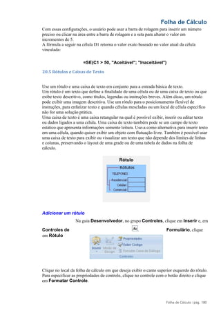 Folha de Cálculo
Folha de Cálculo |pág. 180
Com essas configurações, o usuário pode usar a barra de rolagem para inserir um número
preciso ou clicar na área entre a barra de rolagem e a seta para alterar o valor em
incrementos de 5.
A fórmula a seguir na célula D1 retorna o valor exato baseado no valor atual da célula
vinculada:
=SE(C1 > 50, "Aceitável"; "Inaceitável")
20.5 Rótulos e Caixas de Texto
Use um rótulo e uma caixa de texto em conjunto para a entrada básica de texto.
Um rótulo é um texto que define a finalidade de uma célula ou de uma caixa de texto ou que
exibe texto descritivo, como títulos, legendas ou instruções breves. Além disso, um rótulo
pode exibir uma imagem descritiva. Use um rótulo para o posicionamento flexível de
instruções, para enfatizar texto e quando células mescladas ou um local de célula específico
não for uma solução prática.
Uma caixa de texto é uma caixa retangular na qual é possível exibir, inserir ou editar texto
ou dados ligados a uma célula. Uma caixa de texto também pode se um campo de texto
estático que apresenta informações somente leitura. Use-a como alternativa para inserir texto
em uma célula, quando quiser exibir um objeto com flutuação livre. Também é possível usar
uma caixa de texto para exibir ou visualizar um texto que não depende dos limites de linhas
e colunas, preservando o layout de uma grade ou de uma tabela de dados na folha de
cálculo.
Adicionar um rótulo
Na guia Desenvolvedor, no grupo Controles, clique em Inserir e, em
Controles de Formulário, clique
em Rótulo
Clique no local da folha de cálculo em que deseja exibir o canto superior esquerdo do rótulo.
Para especificar as propriedades de controle, clique no controle com o botão direito e clique
em Formatar Controle.
Rótulo
.
 