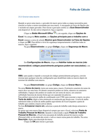Folha de Cálculo
Folha de Cálculo |pág. 182
21.1 Gravar uma macro
Quando se grava uma macro, o gravador de macro grava todas as etapas necessárias para
concluir as ações a serem executadas por essa macro. A navegação na Faixa de Opções não
é incluída nas etapas gravadas. Para iniciar a gravação confira se a Guia Desenvolvedor
está disponível. Se não estiver disponível, faça o seguinte:
Clique no Botão Microsoft Office e, em seguida, clique em Opções do
Excel. Na categoria Mais usados, em Opções principais para o trabalho com o
Excel, marque a caixa de seleção Mostrar guia Desenvolvedor na Faixa de Opções
e clique em OK. Para definir o nível de segurança temporariamente e habilitar todas as
macros, faça o seguinte:
Na guia Desenvolvedor, no grupo Código, clique em Segurança de Macro.
Em Configurações de Macro, clique em Habilitar todas as macros (não
recomendável; códigos possivelmente perigosos podem ser executados) e em
OK.
OBS.: para ajudar a impedir a execução de códigos potencialmente perigosos, convém
retornar para qualquer uma das configurações que desabilitam todas as macros depois de
terminar de trabalhar com macros.
Na guia Desenvolvedor, no grupo Código, clique em Gravar Macro.
Na caixa Nome da macro, insira um nome para a macro. O primeiro caractere do nome da
macro deve ser uma letra. Os demais caracteres podem ser letras, números ou caracteres
sublinhados. Espaços não podem ser usados em um nome de macro; um caractere
sublinhado funciona da mesma forma que um separador de palavras.
Para atribuir uma tecla de atalho de combinação com CTRL para executar a macro, na caixa
Tecla de atalho, digite a letra minúscula ou maiúscula que deseja usar. A tecla de atalho
substituirá todas as teclas de atalho padrão equivalentes do Excel enquanto a pasta de
trabalho que contém a macro estiver aberta.
Na lista Armazenar macro em, selecione a pasta de trabalho onde deseja armazenar a
macro.
Se quiser que uma macro fique disponível sempre que usar o Excel, selecione Pasta de
Trabalho Pessoal de Macros. Quando é selecionada a opção Pasta de Trabalho
Pessoal de Macros, o Excel cria uma pasta de trabalho pessoal de macros oculta
(Personal.xlsb), se ela ainda não existir, e salva a macro nessa pasta de trabalho. Na caixa
Descrição, digite uma descrição da macro.
Clique em OK para iniciar a gravação.
 