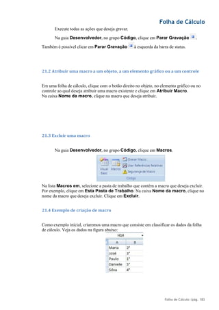 Folha de Cálculo
Folha de Cálculo |pág. 183
Execute todas as ações que deseja gravar.
Na guia Desenvolvedor, no grupo Código, clique em Parar Gravação .
Também é possível clicar em Parar Gravação à esquerda da barra de status.
21.2 Atribuir uma macro a um objeto, a um elemento gráfico ou a um controle
Em uma folha de cálculo, clique com o botão direito no objeto, no elemento gráfico ou no
controle ao qual deseja atribuir uma macro existente e clique em Atribuir Macro.
Na caixa Nome da macro, clique na macro que deseja atribuir.
21.3 Excluir uma macro
Na guia Desenvolvedor, no grupo Código, clique em Macros.
Na lista Macros em, selecione a pasta de trabalho que contém a macro que deseja excluir.
Por exemplo, clique em Esta Pasta de Trabalho. Na caixa Nome da macro, clique no
nome da macro que deseja excluir. Clique em Excluir.
21.4 Exemplo de criação de macro
Como exemplo inicial, criaremos uma macro que consiste em classificar os dados da folha
de cálculo. Veja os dados na figura abaixo:
 