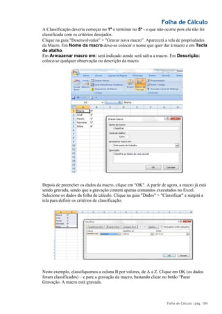 Folha de Cálculo
Folha de Cálculo |pág. 184
A Classificação deveria começar no 1º e terminar no 5º - o que não ocorre pois ela não foi
classificada com os critérios desejados.
Clique na guia "Desenvolvedor” > "Gravar nova macro”. Aparecerá a tela de propriedades
da Macro. Em Nome da macro deve-se colocar o nome que quer dar à macro e em Tecla
de atalho.
Em Armazenar macro em: será indicado aonde será salva a macro. Em Descrição:
coloca-se qualquer observação ou descrição da macro.
Depois de preencher os dados da macro, clique em "OK". A partir de agora, a macro já está
sendo gravada, sendo que a gravação conterá apenas comandos executados no Excel.
Selecione os dados da folha de cálculo. Clique na guia "Dados" > "Classificar" e surgirá a
tela para definir os critérios de classificação:
Neste exemplo, classifiquemos a coluna B por valores, de A a Z. Clique em OK (os dados
foram classificados) – e pare a gravação da macro, bastando clicar no botão “Parar
Gravação. A macro está gravada.
 