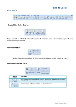 Folha de Cálculo
Folha de Cálculo |pág. 19
GUIA DADOS
- Grupo Obter Dados Externos
Grupo destinado ao trabalho de obter dados externos de programas como Access, internet, arquivo de texto
ou outros softwares de dados.
- Grupo Conexões
Trabalha diretamente com a fonte de dados externa interligada a folha de cálculo do Excel
- Grupo Classificar e Filtrar
 