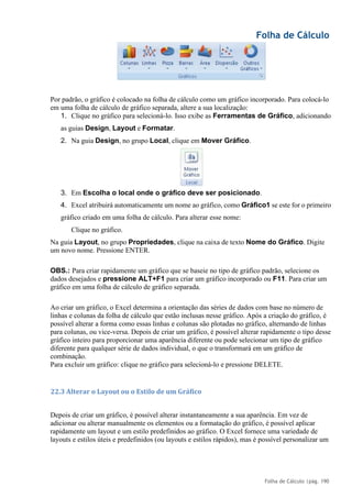 Folha de Cálculo
Folha de Cálculo |pág. 190
Por padrão, o gráfico é colocado na folha de cálculo como um gráfico incorporado. Para colocá-lo
em uma folha de cálculo de gráfico separada, altere a sua localização:
1. Clique no gráfico para selecioná-lo. Isso exibe as Ferramentas de Gráfico, adicionando
as guias Design, Layout e Formatar.
2. Na guia Design, no grupo Local, clique em Mover Gráfico.
3. Em Escolha o local onde o gráfico deve ser posicionado.
4. Excel atribuirá automaticamente um nome ao gráfico, como Gráfico1 se este for o primeiro
gráfico criado em uma folha de cálculo. Para alterar esse nome:
Clique no gráfico.
Na guia Layout, no grupo Propriedades, clique na caixa de texto Nome do Gráfico. Digite
um novo nome. Pressione ENTER.
OBS.: Para criar rapidamente um gráfico que se baseie no tipo de gráfico padrão, selecione os
dados desejados e pressione ALT+F1 para criar um gráfico incorporado ou F11. Para criar um
gráfico em uma folha de cálculo de gráfico separada.
Ao criar um gráfico, o Excel determina a orientação das séries de dados com base no número de
linhas e colunas da folha de cálculo que estão inclusas nesse gráfico. Após a criação do gráfico, é
possível alterar a forma como essas linhas e colunas são plotadas no gráfico, alternando de linhas
para colunas, ou vice-versa. Depois de criar um gráfico, é possível alterar rapidamente o tipo desse
gráfico inteiro para proporcionar uma aparência diferente ou pode selecionar um tipo de gráfico
diferente para qualquer série de dados individual, o que o transformará em um gráfico de
combinação.
Para excluir um gráfico: clique no gráfico para selecioná-lo e pressione DELETE.
22.3 Alterar o Layout ou o Estilo de um Gráfico
Depois de criar um gráfico, é possível alterar instantaneamente a sua aparência. Em vez de
adicionar ou alterar manualmente os elementos ou a formatação do gráfico, é possível aplicar
rapidamente um layout e um estilo predefinidos ao gráfico. O Excel fornece uma variedade de
layouts e estilos úteis e predefinidos (ou layouts e estilos rápidos), mas é possível personalizar um
 