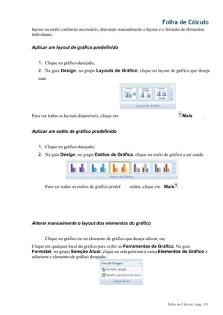 Folha de Cálculo
Folha de Cálculo |pág. 191
layout ou estilo conforme necessário, alterando manualmente o layout e o formato de elementos
individuais.
Aplicar um layout de gráfico predefinido
1. Clique no gráfico desejado;
2. Na guia Design, no grupo Layouts de Gráfico, clique no layout de gráfico que deseja
usar.
Para ver todos os layouts disponíveis, clique em Mais .
Aplicar um estilo de gráfico predefinido
1. Clique no gráfico desejado;
2. Na guia Design, no grupo Estilos de Gráfico, clique no estilo de gráfico a ser usado.
.
Alterar manualmente o layout dos elementos do gráfico
Clique no gráfico ou no elemento de gráfico que deseja alterar, ou;
Clique em qualquer local do gráfico para exibir as Ferramentas de Gráfico. Na guia
Formatar, no grupo Seleção Atual, clique na seta próxima à caixa Elementos de Gráfico e
selecione o elemento de gráfico desejado.
Para ver todos os estilos de gráfico predef inidos, clique em Mais
 