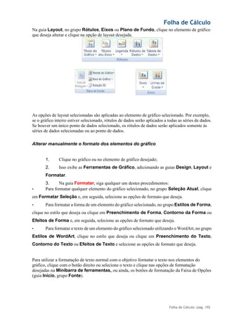 Folha de Cálculo
Folha de Cálculo |pág. 192
Na guia Layout, no grupo Rótulos, Eixos ou Plano de Fundo, clique no elemento de gráfico
que deseja alterar e clique na opção de layout desejada.
As opções de layout selecionadas são aplicadas ao elemento de gráfico selecionado. Por exemplo,
se o gráfico inteiro estiver selecionado, rótulos de dados serão aplicados a todas as séries de dados.
Se houver um único ponto de dados selecionado, os rótulos de dados serão aplicados somente às
séries de dados selecionadas ou ao ponto de dados.
Alterar manualmente o formato dos elementos do gráfico
1. Clique no gráfico ou no elemento de gráfico desejado;
2. Isso exibe as Ferramentas de Gráfico, adicionando as guias Design, Layout e
Formatar.
3. Na guia Formatar, siga qualquer um destes procedimentos:
• Para formatar qualquer elemento do gráfico selecionado, no grupo Seleção Atual, clique
em Formatar Seleção e, em seguida, selecione as opções de formato que deseja.
• Para formatar a forma de um elemento do gráfico selecionado, no grupo Estilos de Forma,
clique no estilo que deseja ou clique em Preenchimento de Forma, Contorno da Forma ou
Efeitos de Forma e, em seguida, selecione as opções de formato que deseja.
• Para formatar o texto de um elemento do gráfico selecionado utilizando o WordArt, no grupo
Estilos de WordArt, clique no estilo que deseja ou clique em Preenchimento do Texto,
Contorno do Texto ou Efeitos de Texto e selecione as opções de formato que deseja.
Para utilizar a formatação de texto normal com o objetivo formatar o texto nos elementos do
gráfico, clique com o botão direito ou selecione o texto e clique nas opções de formatação
desejadas na Minibarra de ferramentas, ou ainda, os botões de formatação da Faixa de Opções
(guia Início, grupo Fonte).
 