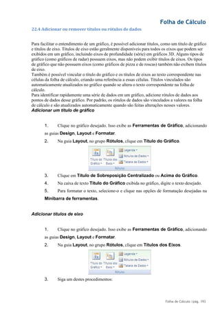 Folha de Cálculo
Folha de Cálculo |pág. 193
22.4 Adicionar ou remover títulos ou rótulos de dados
Para facilitar o entendimento de um gráfico, é possível adicionar títulos, como um título de gráfico
e títulos de eixo. Títulos de eixo estão geralmente disponíveis para todos os eixos que podem ser
exibidos em um gráfico, incluindo eixos de profundidade (série) em gráficos 3D. Alguns tipos de
gráfico (como gráficos de radar) possuem eixos, mas não podem exibir títulos de eixos. Os tipos
de gráfico que não possuem eixos (como gráficos de pizza e de roscas) também não exibem títulos
de eixo.
Também é possível vincular o título do gráfico e os títulos de eixos ao texto correspondente nas
células da folha de cálculo, criando uma referência a essas células. Títulos vinculados são
automaticamente atualizados no gráfico quando se altera o texto correspondente na folha de
cálculo.
Para identificar rapidamente uma série de dados em um gráfico, adicione rótulos de dados aos
pontos de dados desse gráfico. Por padrão, os rótulos de dados são vinculados a valores na folha
de cálculo e são atualizados automaticamente quando são feitas alterações nesses valores.
Adicionar um título de gráfico
1. Clique no gráfico desejado. Isso exibe as Ferramentas de Gráfico, adicionando
as guias Design, Layout e Formatar.
2. Na guia Layout, no grupo Rótulos, clique em Título do Gráfico.
3. Clique em Título de Sobreposição Centralizado ou Acima do Gráfico.
4. Na caixa de texto Título do Gráfico exibida no gráfico, digite o texto desejado.
5. Para formatar o texto, selecione-o e clique nas opções de formatação desejadas na
Minibarra de ferramentas.
Adicionar títulos de eixo
1. Clique no gráfico desejado. Isso exibe as Ferramentas de Gráfico, adicionando
as guias Design, Layout e Formatar.
2. Na guia Layout, no grupo Rótulos, clique em Títulos dos Eixos.
3. Siga um destes procedimentos:
 